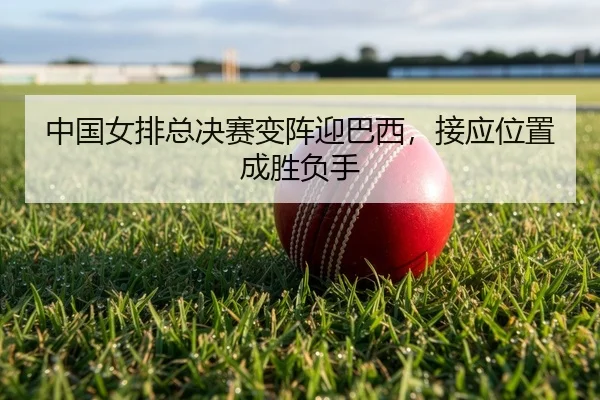 中国女排总决赛变阵迎巴西，接应位置成胜负手